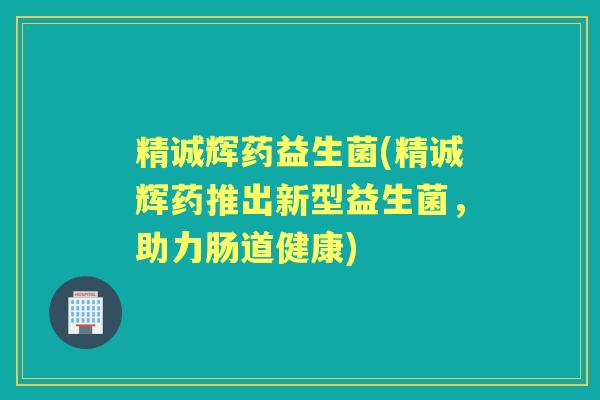精诚辉药益生菌(精诚辉药推出新型益生菌,助力肠道健康) 精诚辉药益生菌(精诚辉药推出新型益生菌,助力肠道健康)