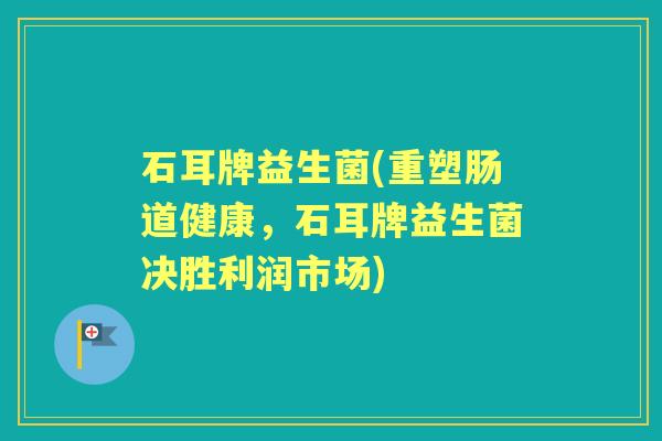石耳牌益生菌(重塑肠道健康,石耳牌益生菌决胜利润市场) 石耳牌益生菌(重塑肠道健康,石耳牌益生菌决胜利润市场)