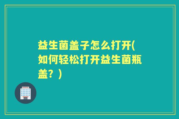 益生菌盖子怎么打开(如何轻松打开益生菌瓶盖?) 益生菌盖子怎么打开(如何轻松打开益生菌瓶盖?)