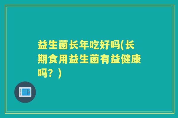 益生菌长年吃好吗(长期食用益生菌有益健康吗?) 益生菌长年吃好吗(长期食用益生菌有益健康吗?)