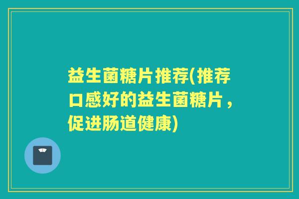 益生菌糖片推荐(推荐口感好的益生菌糖片,促进肠道健康) 益生菌糖片推荐(推荐口感好的益生菌糖片,促进肠道健康)
