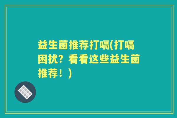 益生菌推荐打嗝(打嗝困扰？看看这些益生菌推荐！)