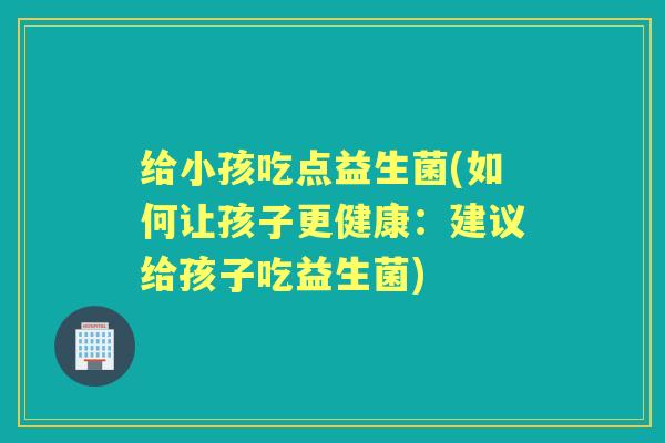 给小孩吃点益生菌(如何让孩子更健康:建议给孩子吃益生菌) 给小孩吃点益生菌(如何让孩子更健康:建议给孩子吃益生菌)