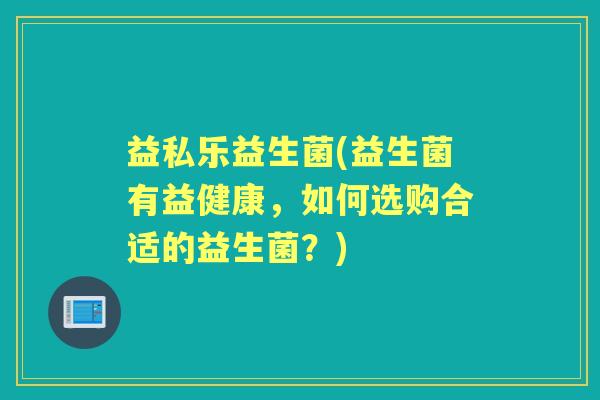 益私乐益生菌(益生菌有益健康,如何选购合适的益生菌?) 益私乐益生菌(益生菌有益健康,如何选购合适的益生菌?)