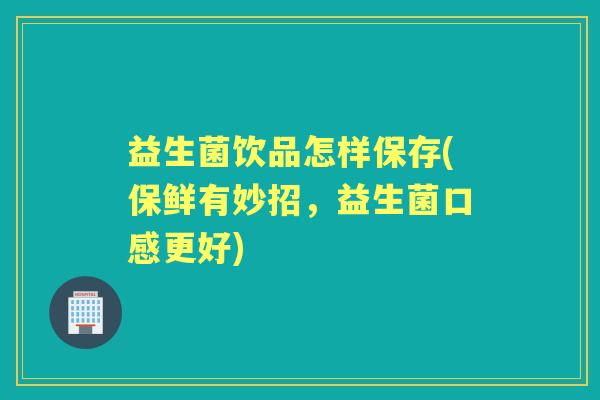 益生菌饮品怎样保存(保鲜有妙招，益生菌口感更好)