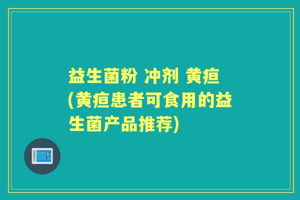 益生菌粉 冲剂 黄疸(黄疸患者可食用的益生菌产品推荐)