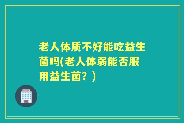 老人体质不好能吃益生菌吗(老人体弱能否服用益生菌？)