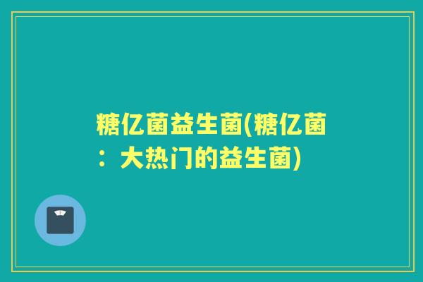 糖亿菌益生菌(糖亿菌:大热门的益生菌) 糖亿菌益生菌(糖亿菌:大热门的益生菌)
