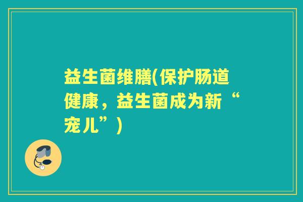 益生菌维膳(保护肠道健康,益生菌成为新“宠儿”) 益生菌维膳(保护肠道健康,益生菌成为新“宠儿”)