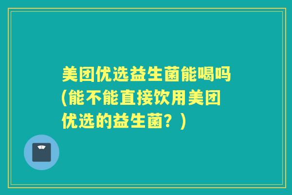 美团优选益生菌能喝吗(能不能直接饮用美团优选的益生菌？)