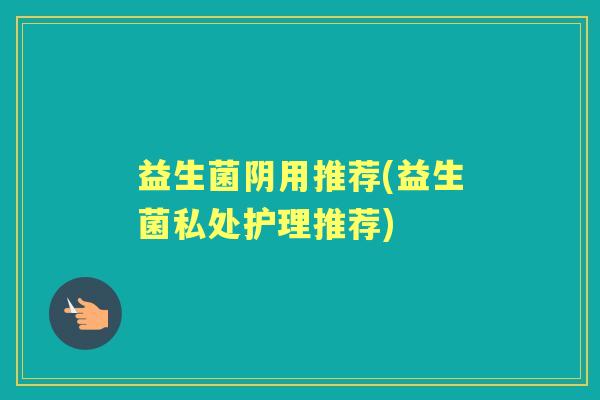 益生菌阴用推荐(益生菌私处护理推荐) 益生菌阴用推荐(益生菌私处护理推荐)