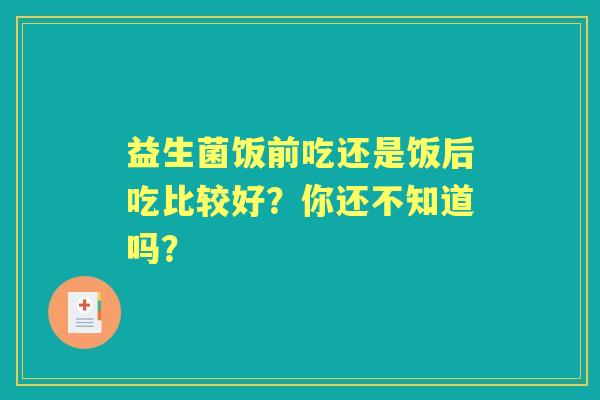 益生菌饭前吃还是饭后吃比较好?你还不知道吗? 益生菌饭前吃还是饭后吃比较好?你还不知道吗?