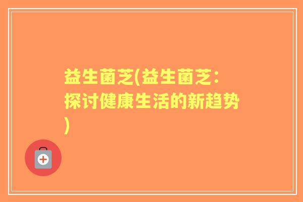 益生菌芝(益生菌芝:探讨健康生活的新趋势) 益生菌芝(益生菌芝:探讨健康生活的新趋势)