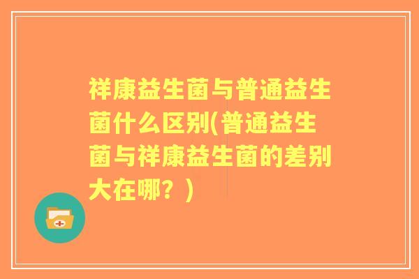 祥康益生菌与普通益生菌什么区别(普通益生菌与祥康益生菌的差别大在哪?) 祥康益生菌与普通益生菌什么区别(普通益生菌与祥康益生菌的差别大在哪?)
