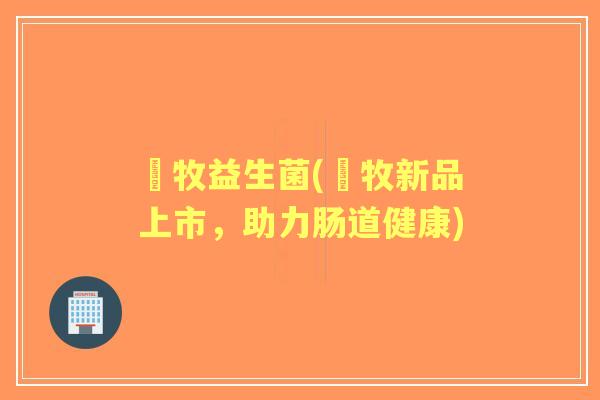 羴牧益生菌(羴牧新品上市,助力肠道健康) 羴牧益生菌(羴牧新品上市,助力肠道健康)