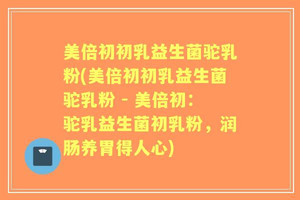 美倍初初乳益生菌驼乳粉(美倍初初乳益生菌驼乳粉 - 美倍初:驼乳益生菌初乳粉,润肠养胃得人心) 美倍初初乳益生菌驼乳粉(美倍初初乳益生菌驼乳粉 - 美倍初:驼乳益生菌初乳粉,润肠养胃得人心)