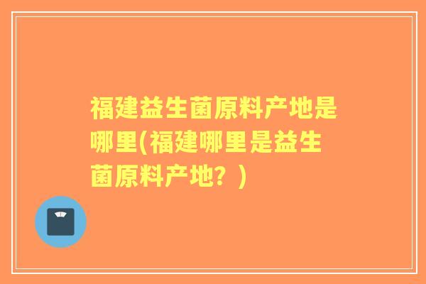 福建益生菌原料产地是哪里(福建哪里是益生菌原料产地?) 福建益生菌原料产地是哪里(福建哪里是益生菌原料产地?)