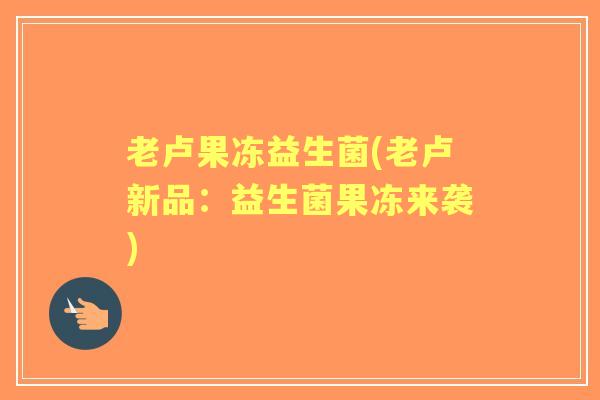 老卢果冻益生菌(老卢新品:益生菌果冻来袭) 老卢果冻益生菌(老卢新品:益生菌果冻来袭)