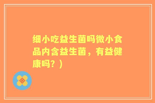 细小吃益生菌吗微小食品内含益生菌,有益健康吗?) 细小吃益生菌吗微小食品内含益生菌,有益健康吗?)