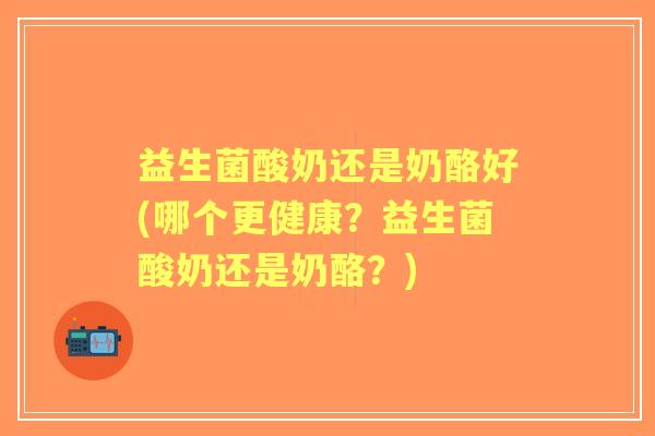 益生菌酸奶还是奶酪好(哪个更健康？益生菌酸奶还是奶酪？)