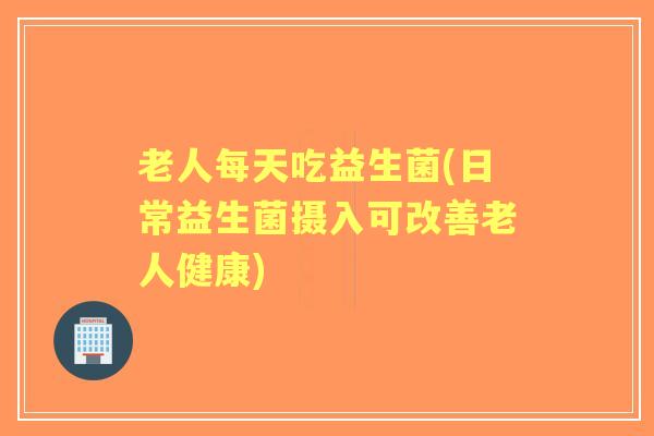 老人每天吃益生菌(日常益生菌摄入可改善老人健康)
