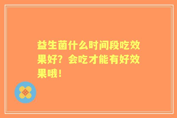 益生菌什么时间段吃效果好?会吃才能有好效果哦! 益生菌什么时间段吃效果好?会吃才能有好效果哦!