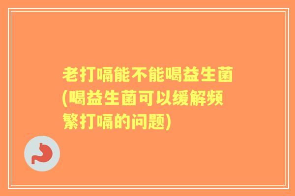 老打嗝能不能喝益生菌(喝益生菌可以缓解频繁打嗝的问题) 老打嗝能不能喝益生菌(喝益生菌可以缓解频繁打嗝的问题)