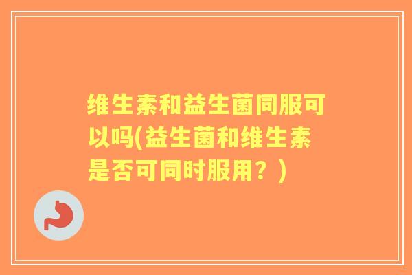 维生素和益生菌同服可以吗(益生菌和维生素是否可同时服用？)