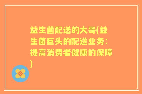 益生菌配送的大哥(益生菌巨头的配送业务：提高消费者健康的保障)