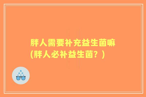 胖人需要补充益生菌嘛(胖人必补益生菌?) 胖人需要补充益生菌嘛(胖人必补益生菌?)