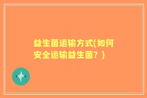 益生菌运输方式(如何安全运输益生菌?) 益生菌运输方式(如何安全运输益生菌?)
