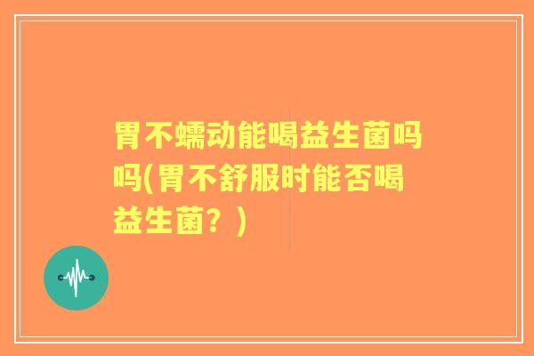 胃不蠕动能喝益生菌吗吗(胃不舒服时能否喝益生菌?) 胃不蠕动能喝益生菌吗吗(胃不舒服时能否喝益生菌?)