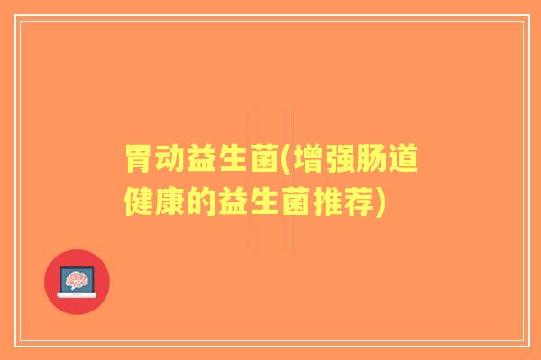 胃动益生菌(增强肠道健康的益生菌推荐) 胃动益生菌(增强肠道健康的益生菌推荐)
