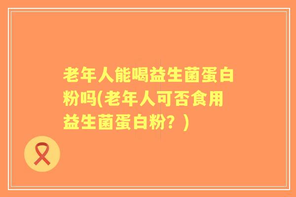 老年人能喝益生菌蛋白粉吗(老年人可否食用益生菌蛋白粉？)