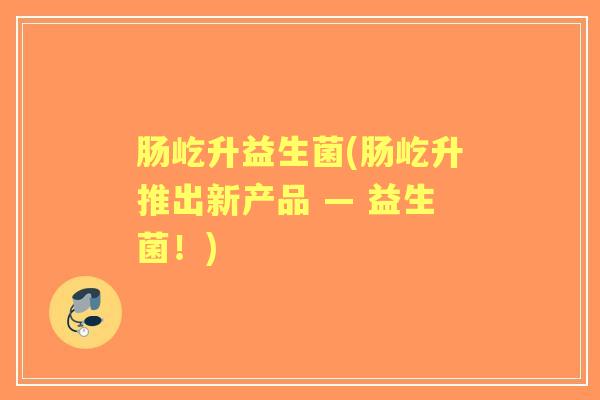 肠屹升益生菌(肠屹升推出新产品 — 益生菌!) 肠屹升益生菌(肠屹升推出新产品 — 益生菌!)