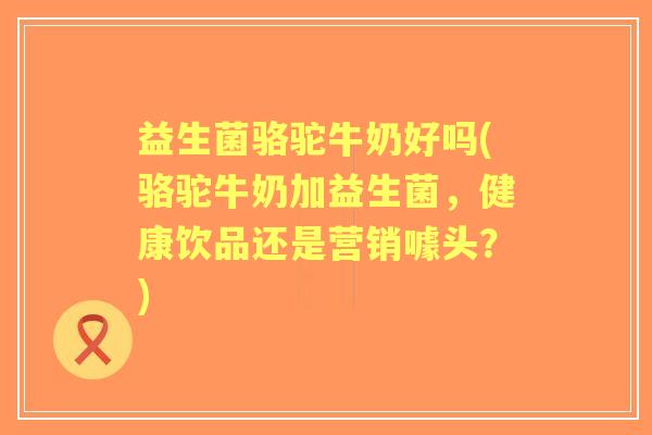 益生菌骆驼牛奶好吗(骆驼牛奶加益生菌,健康饮品还是营销噱头?) 益生菌骆驼牛奶好吗(骆驼牛奶加益生菌,健康饮品还是营销噱头?)