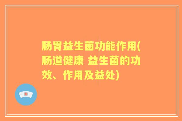 肠胃益生菌功能作用(肠道健康 益生菌的功效、作用及益处)