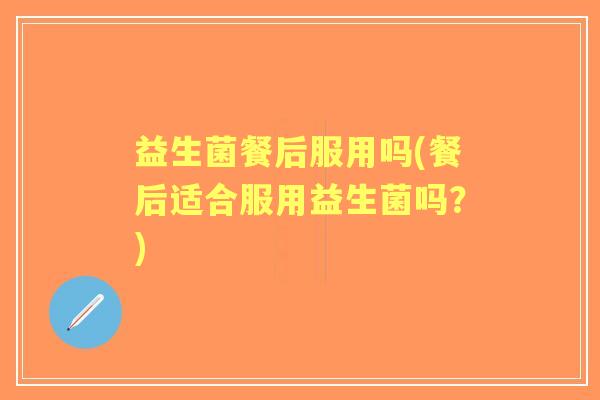 益生菌餐后服用吗(餐后适合服用益生菌吗？)