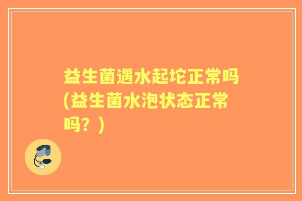 益生菌遇水起坨正常吗(益生菌水泡状态正常吗？)