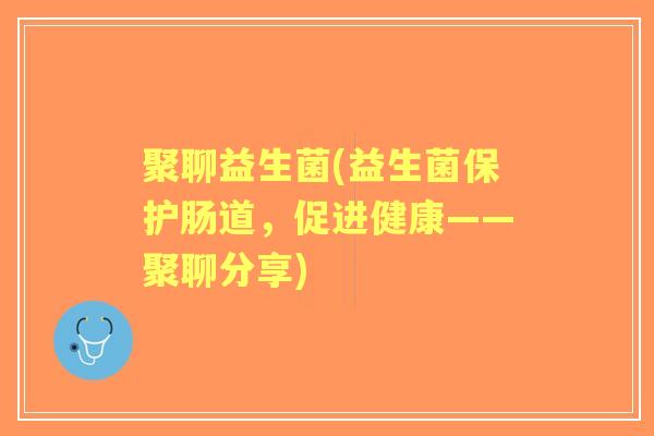 聚聊益生菌(益生菌保护肠道,促进健康——聚聊分享) 聚聊益生菌(益生菌保护肠道,促进健康——聚聊分享)