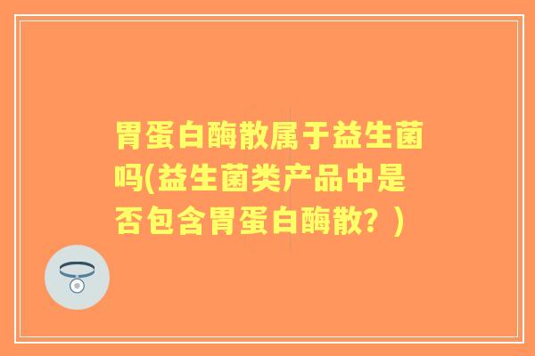 胃蛋白酶散属于益生菌吗(益生菌类产品中是否包含胃蛋白酶散?) 胃蛋白酶散属于益生菌吗(益生菌类产品中是否包含胃蛋白酶散?)