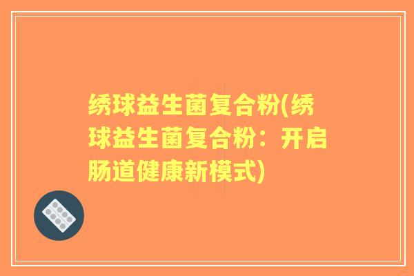 绣球益生菌复合粉(绣球益生菌复合粉:开启肠道健康新模式) 绣球益生菌复合粉(绣球益生菌复合粉:开启肠道健康新模式)