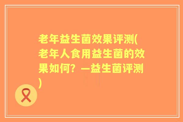 老年益生菌效果评测(老年人食用益生菌的效果如何?—益生菌评测) 老年益生菌效果评测(老年人食用益生菌的效果如何?—益生菌评测)