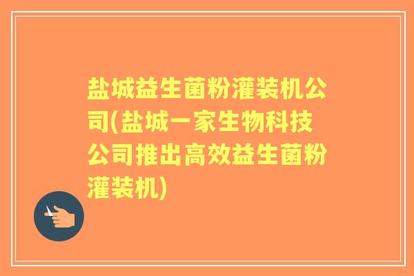 盐城益生菌粉灌装机公司(盐城一家生物科技公司推出高效益生菌粉灌装机) 盐城益生菌粉灌装机公司(盐城一家生物科技公司推出高效益生菌粉灌装机)
