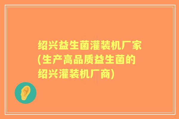 绍兴益生菌灌装机厂家(生产高品质益生菌的绍兴灌装机厂商) 绍兴益生菌灌装机厂家(生产高品质益生菌的绍兴灌装机厂商)