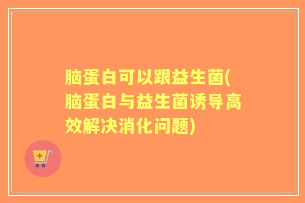 脑蛋白可以跟益生菌(脑蛋白与益生菌诱导高效解决消化问题) 脑蛋白可以跟益生菌(脑蛋白与益生菌诱导高效解决消化问题)