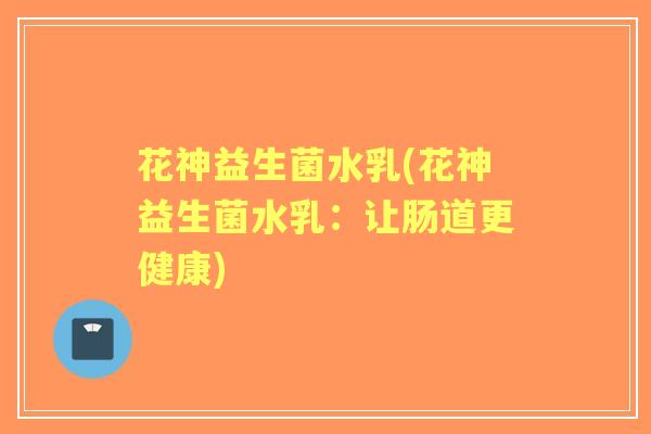 花神益生菌水乳(花神益生菌水乳:让肠道更健康) 花神益生菌水乳(花神益生菌水乳:让肠道更健康)
