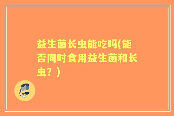 益生菌长虫能吃吗(能否同时食用益生菌和长虫?) 益生菌长虫能吃吗(能否同时食用益生菌和长虫?)