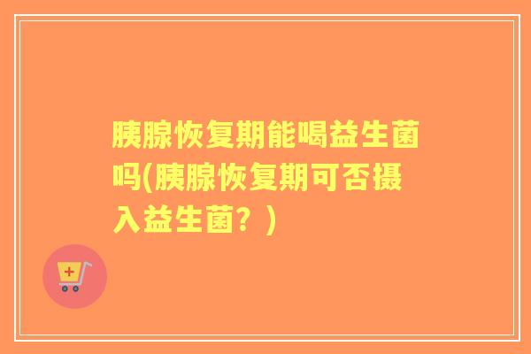 胰腺恢复期能喝益生菌吗(胰腺恢复期可否摄入益生菌?) 胰腺恢复期能喝益生菌吗(胰腺恢复期可否摄入益生菌?)