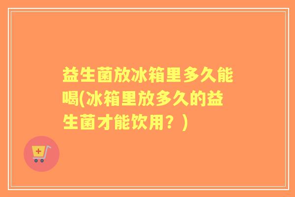 益生菌放冰箱里多久能喝(冰箱里放多久的益生菌才能饮用?) 益生菌放冰箱里多久能喝(冰箱里放多久的益生菌才能饮用?)